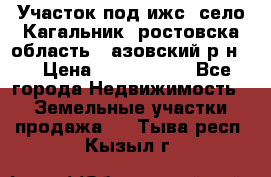 Участок под ижс, село Кагальник, ростовска область , азовский р-н,  › Цена ­ 1 000 000 - Все города Недвижимость » Земельные участки продажа   . Тыва респ.,Кызыл г.